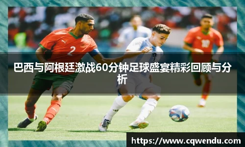 巴西与阿根廷激战60分钟足球盛宴精彩回顾与分析